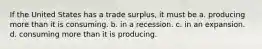 If the United States has a trade surplus, it must be a. producing more than it is consuming. b. in a recession. c. in an expansion. d. consuming more than it is producing.