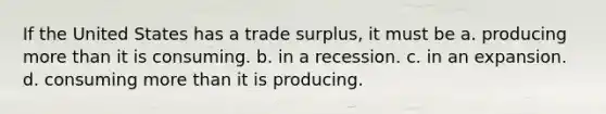 If the United States has a trade surplus, it must be a. producing more than it is consuming. b. in a recession. c. in an expansion. d. consuming more than it is producing.