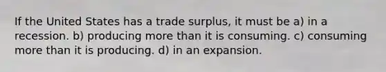 If the United States has a trade surplus, it must be a) in a recession. b) producing more than it is consuming. c) consuming more than it is producing. d) in an expansion.