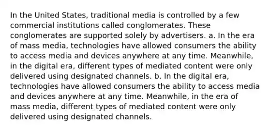 In the United States, traditional media is controlled by a few commercial institutions called conglomerates. These conglomerates are supported solely by advertisers. a. In the era of mass media, technologies have allowed consumers the ability to access media and devices anywhere at any time. Meanwhile, in the digital era, different types of mediated content were only delivered using designated channels. b. In the digital era, technologies have allowed consumers the ability to access media and devices anywhere at any time. Meanwhile, in the era of mass media, different types of mediated content were only delivered using designated channels.