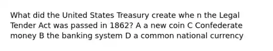 What did the United States Treasury create whe n the Legal Tender Act was passed in 1862? A a new coin C Confederate money B the banking system D a common national currency