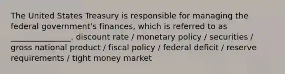 The United States Treasury is responsible for managing the federal government's finances, which is referred to as _______________. discount rate / monetary policy / securities / gross national product / fiscal policy / federal deficit / reserve requirements / tight money market