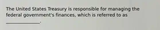 The United States Treasury is responsible for managing the federal government's finances, which is referred to as _______________.