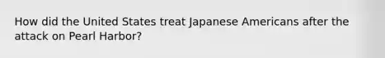 How did the United States treat Japanese Americans after the attack on Pearl Harbor?