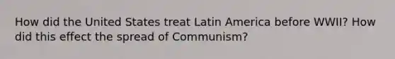 How did the United States treat Latin America before WWII? How did this effect the spread of Communism?