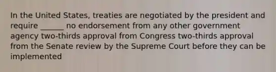 In the United States, treaties are negotiated by the president and require ______ no endorsement from any other government agency two-thirds approval from Congress two-thirds approval from the Senate review by the Supreme Court before they can be implemented