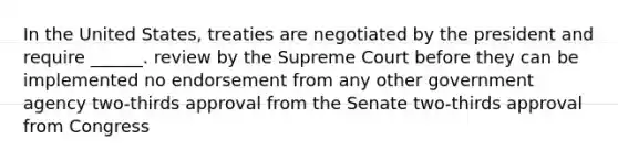 In the United States, treaties are negotiated by the president and require ______. review by the Supreme Court before they can be implemented no endorsement from any other government agency two-thirds approval from the Senate two-thirds approval from Congress