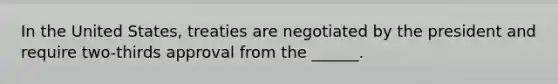 In the United States, treaties are negotiated by the president and require two-thirds approval from the ______.