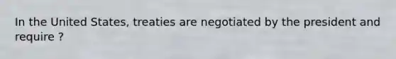 In the United States, treaties are negotiated by the president and require ?