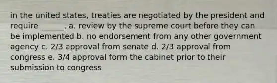 in the united states, treaties are negotiated by the president and require ______. a. review by the supreme court before they can be implemented b. no endorsement from any other government agency c. 2/3 approval from senate d. 2/3 approval from congress e. 3/4 approval form the cabinet prior to their submission to congress