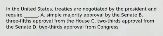 In the United States, treaties are negotiated by the president and require ______. A. simple majority approval by the Senate B. three-fifths approval from the House C. two-thirds approval from the Senate D. two-thirds approval from Congress