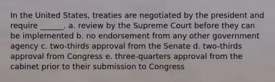 In the United States, treaties are negotiated by the president and require ______. a. review by the Supreme Court before they can be implemented b. no endorsement from any other government agency c. two-thirds approval from the Senate d. two-thirds approval from Congress e. three-quarters approval from the cabinet prior to their submission to Congress