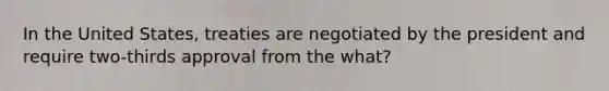 In the United States, treaties are negotiated by the president and require two-thirds approval from the what?