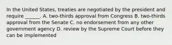 In the United States, treaties are negotiated by the president and require ______. A. two-thirds approval from Congress B. two-thirds approval from the Senate C. no endorsement from any other government agency D. review by the Supreme Court before they can be implemented