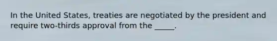 In the United States, treaties are negotiated by the president and require two-thirds approval from the _____.