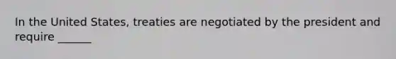 In the United States, treaties are negotiated by the president and require ______