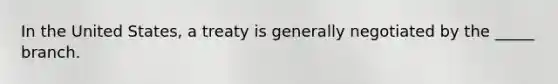 In the United States, a treaty is generally negotiated by the _____ branch.