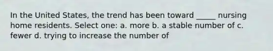 In the United States, the trend has been toward _____ nursing home residents. Select one: a. more b. a stable number of c. fewer d. trying to increase the number of