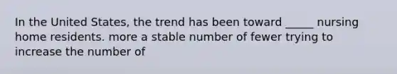 In the United States, the trend has been toward _____ nursing home residents. more a stable number of fewer trying to increase the number of