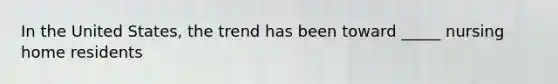 In the United States, the trend has been toward _____ nursing home residents
