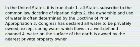 In the United States, it is true that: 1. all States subscribe to the common law doctrine of riparian rights 2. the ownership and use of water is often determined by the Doctrine of Prior Appropriation 3. Congress has declared all water to be privately owned, except spring water which flows in a well-defined channel 4. water on the surface of the earth is owned by the nearest private property owner