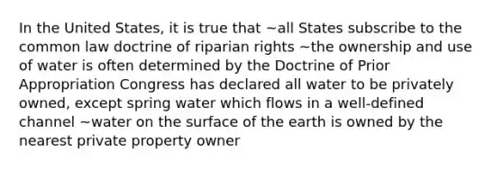 In the United States, it is true that ~all States subscribe to the common law doctrine of riparian rights ~the ownership and use of water is often determined by the Doctrine of Prior Appropriation Congress has declared all water to be privately owned, except spring water which flows in a well-defined channel ~water on the surface of the earth is owned by the nearest private property owner