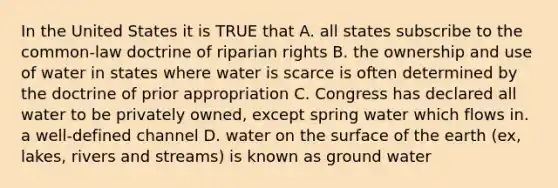 In the United States it is TRUE that A. all states subscribe to the common-law doctrine of riparian rights B. the ownership and use of water in states where water is scarce is often determined by the doctrine of prior appropriation C. Congress has declared all water to be privately owned, except spring water which flows in. a well-defined channel D. water on the surface of the earth (ex, lakes, rivers and streams) is known as ground water