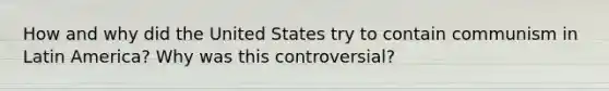 How and why did the United States try to contain communism in Latin America? Why was this controversial?