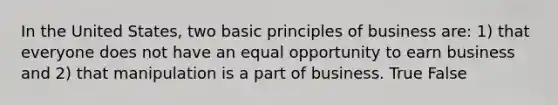 In the United States, two basic principles of business are: 1) that everyone does not have an equal opportunity to earn business and 2) that manipulation is a part of business. True False