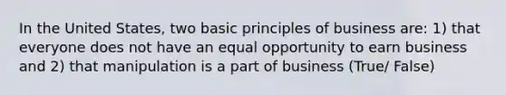 In the United States, two basic principles of business are: 1) that everyone does not have an equal opportunity to earn business and 2) that manipulation is a part of business (True/ False)