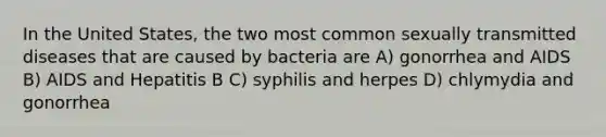 In the United States, the two most common sexually transmitted diseases that are caused by bacteria are A) gonorrhea and AIDS B) AIDS and Hepatitis B C) syphilis and herpes D) chlymydia and gonorrhea