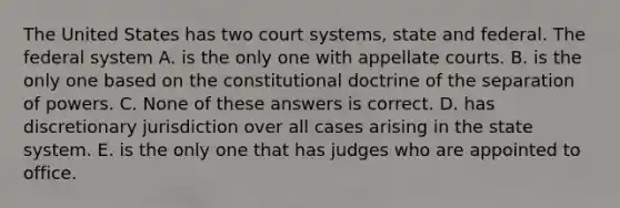 The United States has two court systems, state and federal. The federal system A. is the only one with appellate courts. B. is the only one based on the constitutional doctrine of the separation of powers. C. None of these answers is correct. D. has discretionary jurisdiction over all cases arising in the state system. E. is the only one that has judges who are appointed to office.