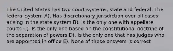 The United States has two court systems, state and federal. The federal system A). Has discretionary jurisdiction over all cases arising in the state system B). Is the only one with appellate courts C). Is the only one based on the constitutional doctrine of the separation of powers D). Is the only one that has judges who are appointed in office E). None of these answers is correct