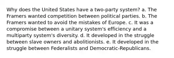 Why does the United States have a two-party system? a. The Framers wanted competition between political parties. b. The Framers wanted to avoid the mistakes of Europe. c. It was a compromise between a unitary system's efficiency and a multiparty system's diversity. d. It developed in the struggle between slave owners and abolitionists. e. It developed in the struggle between Federalists and Democratic-Republicans.