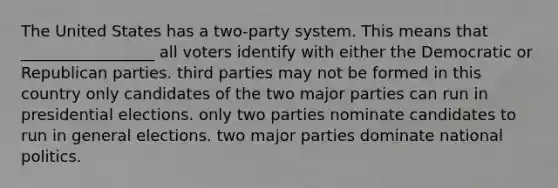 The United States has a two-party system. This means that _________________ all voters identify with either the Democratic or Republican parties. third parties may not be formed in this country only candidates of the two major parties can run in presidential elections. only two parties nominate candidates to run in general elections. two major parties dominate national politics.