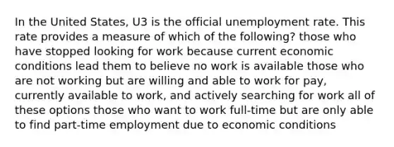 In the United States, U3 is the official <a href='https://www.questionai.com/knowledge/kh7PJ5HsOk-unemployment-rate' class='anchor-knowledge'>unemployment rate</a>. This rate provides a measure of which of the following? those who have stopped looking for work because current economic conditions lead them to believe no work is available those who are not working but are willing and able to work for pay, currently available to work, and actively searching for work all of these options those who want to work full-time but are only able to find part-time employment due to economic conditions