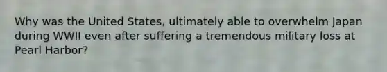 Why was the United States, ultimately able to overwhelm Japan during WWII even after suffering a tremendous military loss at Pearl Harbor?