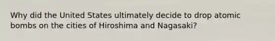 Why did the United States ultimately decide to drop atomic bombs on the cities of Hiroshima and Nagasaki?