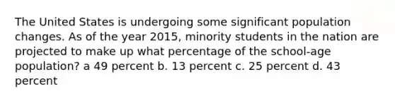 The United States is undergoing some significant population changes. As of the year 2015, minority students in the nation are projected to make up what percentage of the school-age population? a 49 percent b. 13 percent c. 25 percent d. 43 percent