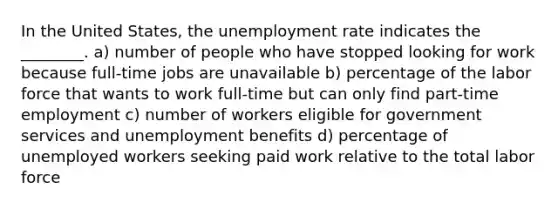 In the United States, the unemployment rate indicates the ________. a) number of people who have stopped looking for work because full-time jobs are unavailable b) percentage of the labor force that wants to work full-time but can only find part-time employment c) number of workers eligible for government services and unemployment benefits d) percentage of unemployed workers seeking paid work relative to the total labor force