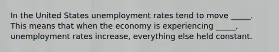 In the United States <a href='https://www.questionai.com/knowledge/kh7PJ5HsOk-unemployment-rate' class='anchor-knowledge'>unemployment rate</a>s tend to move _____. This means that when the economy is experiencing _____, unemployment rates increase, everything else held constant.