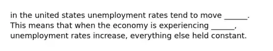 in the united states unemployment rates tend to move ______. This means that when the economy is experiencing ______, unemployment rates increase, everything else held constant.