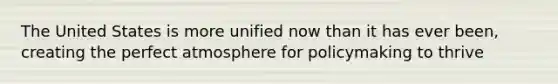 The United States is more unified now than it has ever been, creating the perfect atmosphere for policymaking to thrive