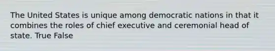 The United States is unique among democratic nations in that it combines the roles of chief executive and ceremonial head of state. True False