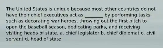 The United States is unique because most other countries do not have their chief executives act as ________ by performing tasks such as decorating war heroes, throwing out the first pitch to open the baseball season, dedicating parks, and receiving visiting heads of state. a. chief legislator b. chief diplomat c. civil servant d. head of state