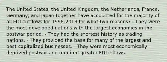 The United States, the United Kingdom, the Netherlands, France, Germany, and Japan together have accounted for the majority of all FDI outflows for 1998-2018 for what two reasons? - They were the most developed nations with the largest economies in the postwar period. - They had the shortest history as trading nations. - They provided the base for many of the largest and best-capitalized businesses. - They were most economically deprived postwar and required greater FDI inflows.