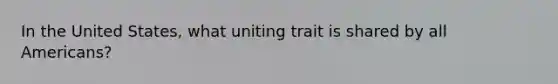 In the United States, what uniting trait is shared by all Americans?
