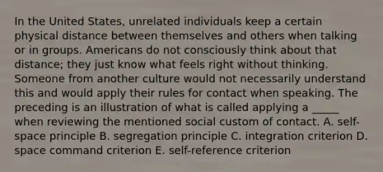 In the United States, unrelated individuals keep a certain physical distance between themselves and others when talking or in groups. Americans do not consciously think about that distance; they just know what feels right without thinking. Someone from another culture would not necessarily understand this and would apply their rules for contact when speaking. The preceding is an illustration of what is called applying a _____ when reviewing the mentioned social custom of contact. A. self-space principle B. segregation principle C. integration criterion D. space command criterion E. self-reference criterion