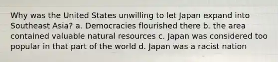 Why was the United States unwilling to let Japan expand into Southeast Asia? a. Democracies flourished there b. the area contained valuable natural resources c. Japan was considered too popular in that part of the world d. Japan was a racist nation