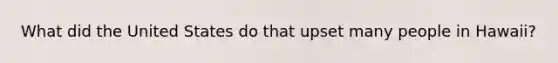 What did the United States do that upset many people in Hawaii?